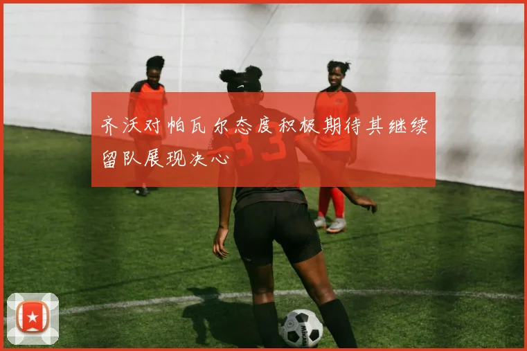 齐沃对帕瓦尔态度积极期待其继续留队展现决心