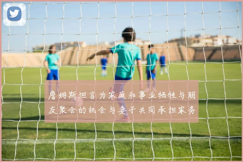詹姆斯坦言为家庭和事业牺牲与朋友聚会的机会与妻子共同承担家务责任