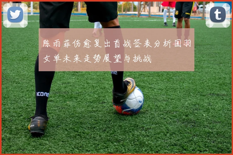 陈雨菲伤愈复出首战签表分析国羽女单未来走势展望与挑战