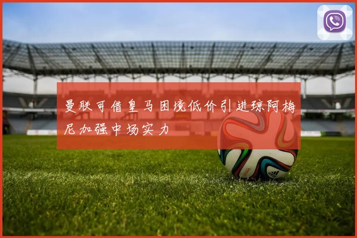 曼联可借皇马困境低价引进琼阿梅尼加强中场实力