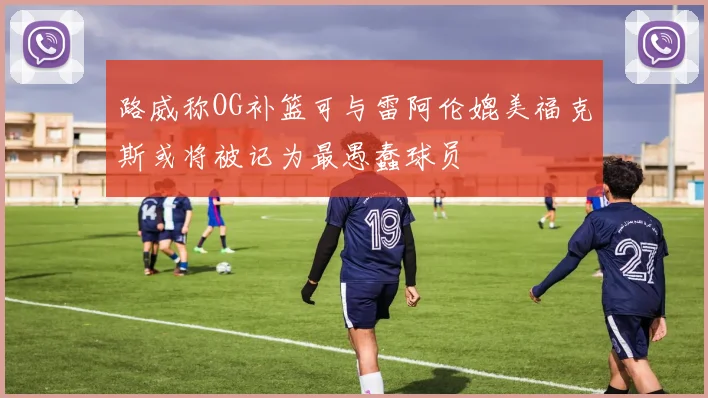 路威称OG补篮可与雷阿伦媲美福克斯或将被记为最愚蠢球员