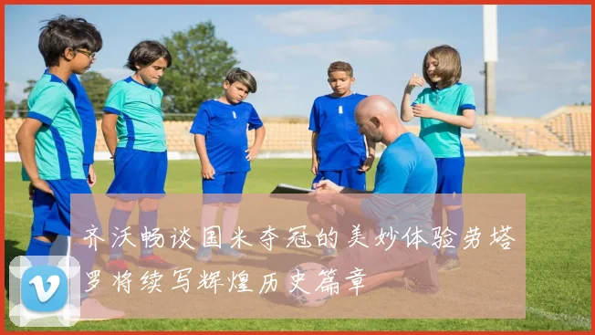 齐沃畅谈国米夺冠的美妙体验劳塔罗将续写辉煌历史篇章