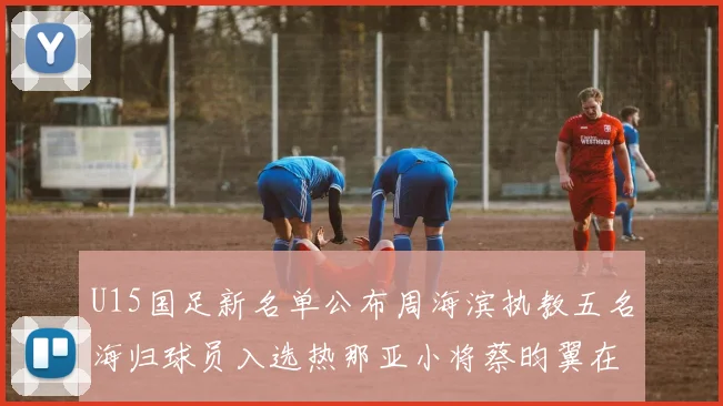 U15国足新名单公布周海滨执教五名海归球员入选热那亚小将蔡昀翼在列