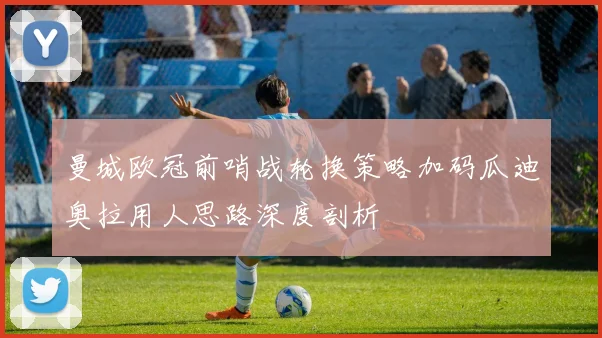曼城欧冠前哨战轮换策略加码瓜迪奥拉用人思路深度剖析