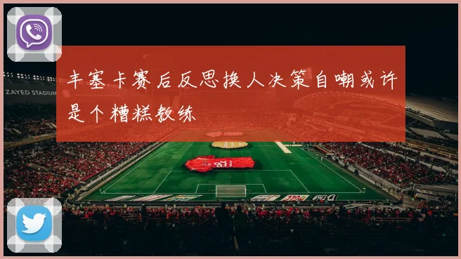 丰塞卡赛后反思换人决策自嘲或许是个糟糕教练