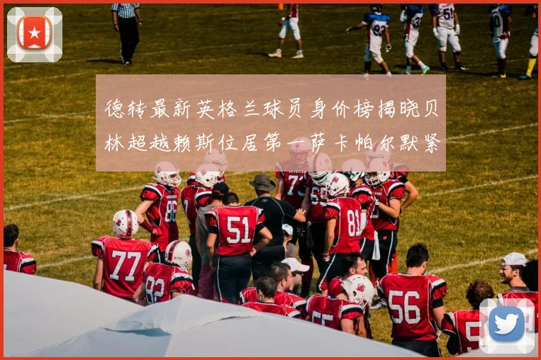 德转最新英格兰球员身价榜揭晓贝林超越赖斯位居第一萨卡帕尔默紧随其后