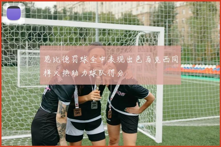 恩比德罚球全中表现出色马克西同样火热助力球队得分