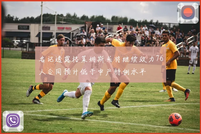 名记透露格莱姆斯或将继续效力76人合同预计低于中产特例水平