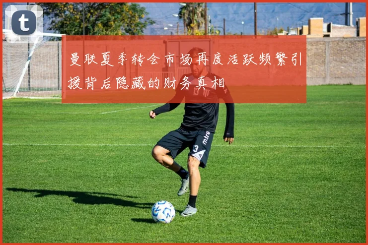 曼联夏季转会市场再度活跃频繁引援背后隐藏的财务真相