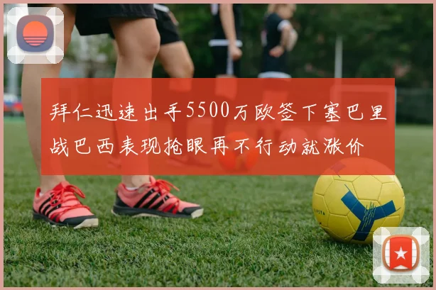 拜仁迅速出手5500万欧签下塞巴里战巴西表现抢眼再不行动就涨价