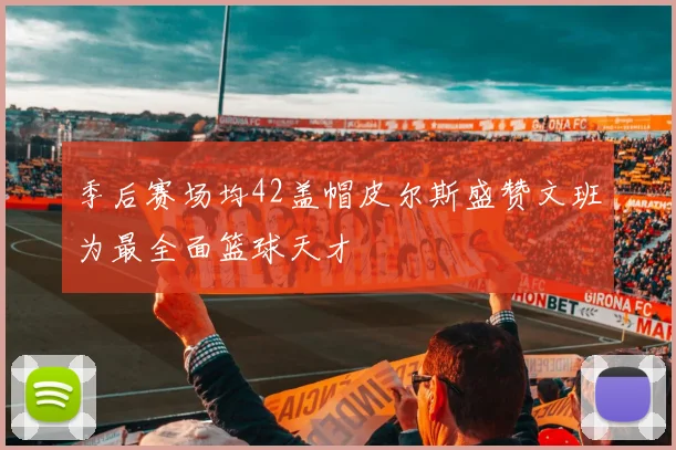 季后赛场均42盖帽皮尔斯盛赞文班为最全面篮球天才