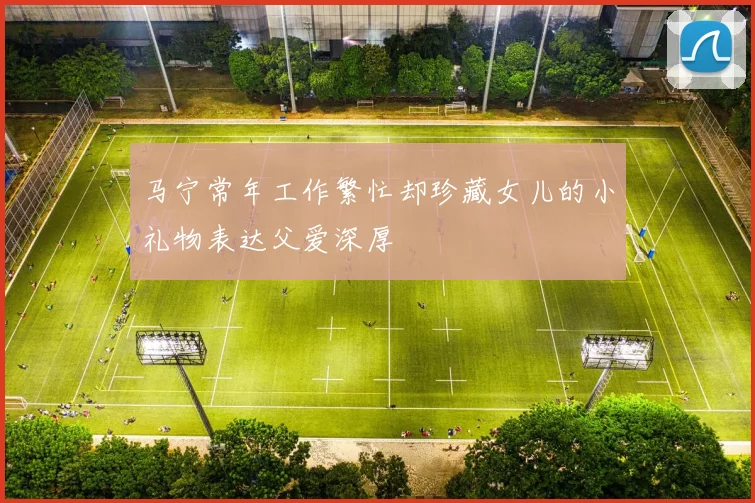 马宁常年工作繁忙却珍藏女儿的小礼物表达父爱深厚