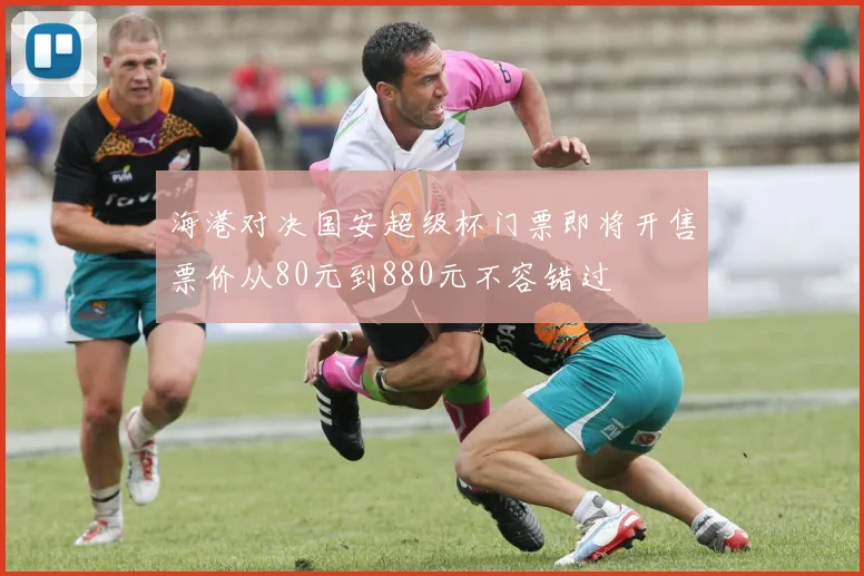 海港对决国安超级杯门票即将开售票价从80元到880元不容错过