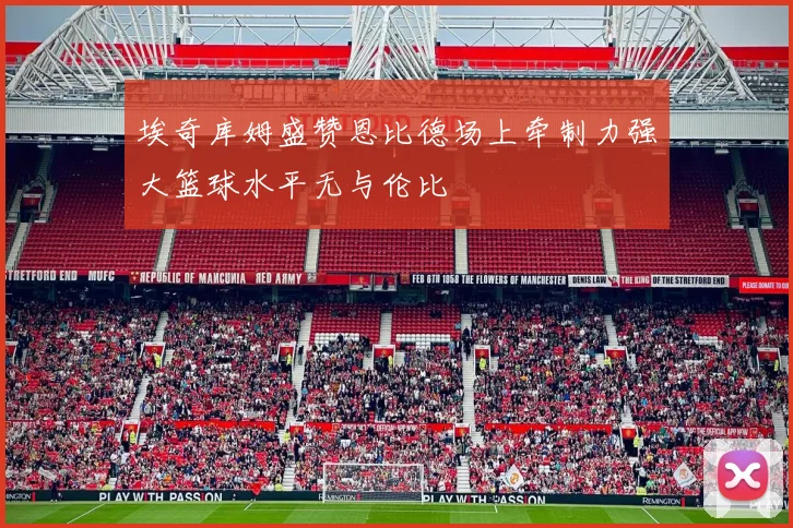 埃奇库姆盛赞恩比德场上牵制力强大篮球水平无与伦比