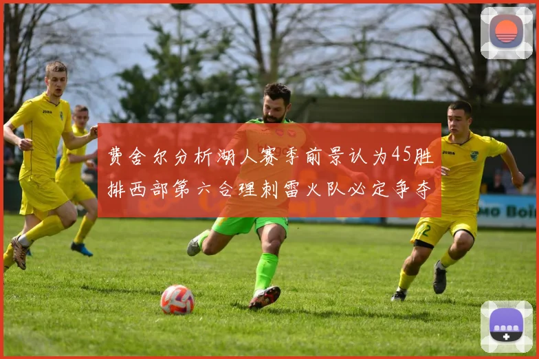 费舍尔分析湖人赛季前景认为45胜排西部第六合理刺雷火队必定争夺前三名