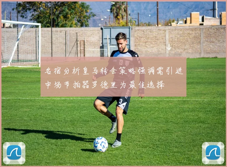 名宿分析皇马转会策略强调需引进中场节拍器罗德里为最佳选择