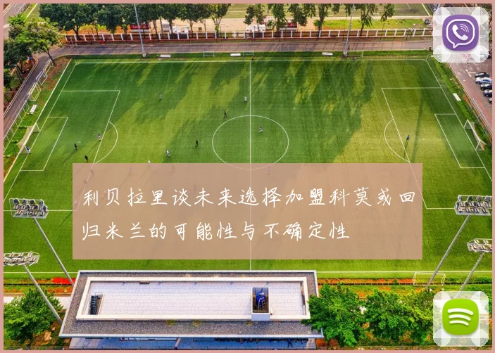 利贝拉里谈未来选择加盟科莫或回归米兰的可能性与不确定性