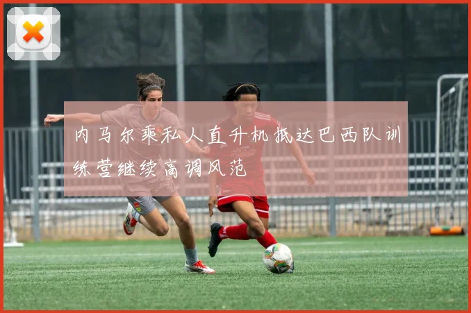 内马尔乘私人直升机抵达巴西队训练营继续高调风范