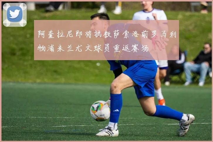 阿奎拉尼即将执教萨索洛前罗马利物浦米兰尤文球员重返赛场