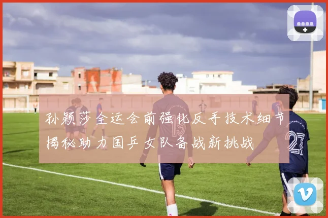 孙颖莎全运会前强化反手技术细节揭秘助力国乒女队备战新挑战