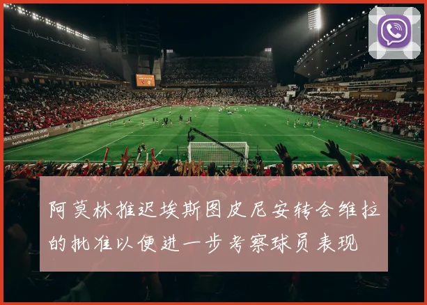 阿莫林推迟埃斯图皮尼安转会维拉的批准以便进一步考察球员表现
