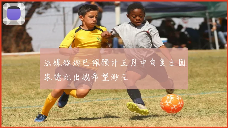 法媒称姆巴佩预计五月中旬复出国家德比出战希望渺茫